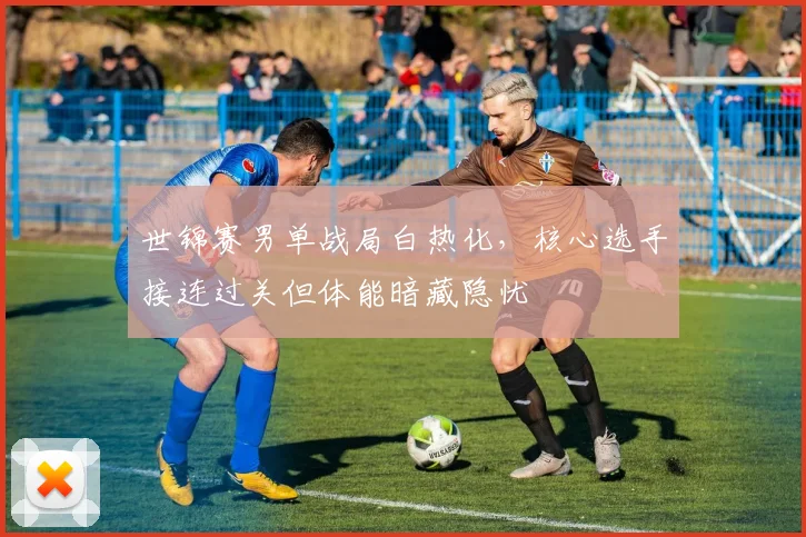 世锦赛男单战局白热化，核心选手接连过关但体能暗藏隐忧 - 球天下体育推荐