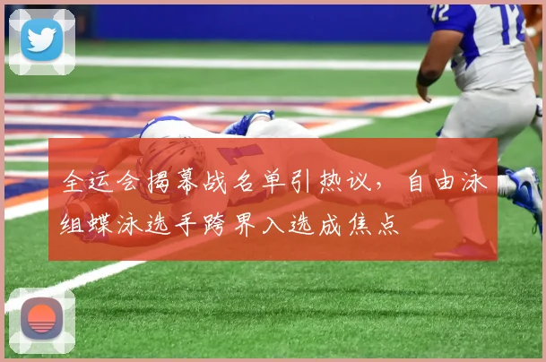 全运会揭幕战名单引热议，自由泳组蝶泳选手跨界入选成焦点 - 球天下体育推荐