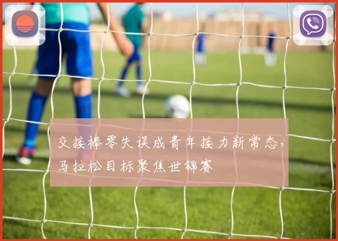交接棒零失误成青年接力新常态，马拉松目标聚焦世锦赛 - 球天下体育推荐