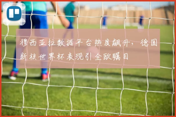 穆西亚拉数据平台热度飙升，德国新核世界杯表现引全欧瞩目 - 球天下体育推荐
