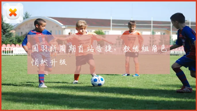 国羽新周期首站告捷，教练组角色悄然升级 - 球天下体育资讯
