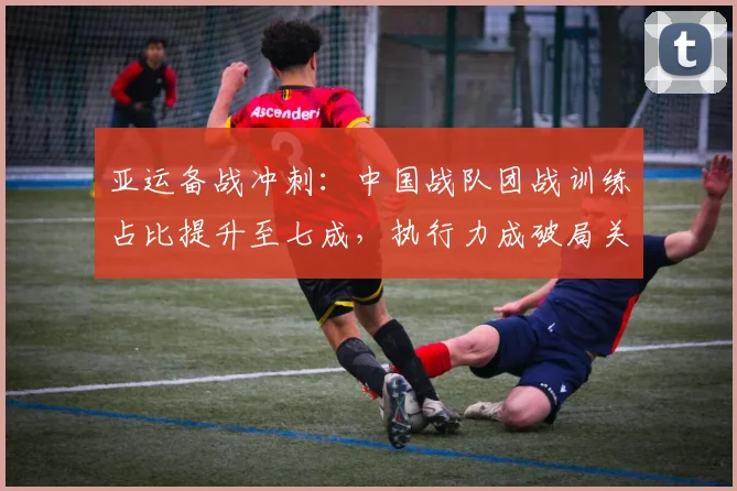 亚运备战冲刺:中国战队团战训练占比提升至七成,执行力成破局关键 - 球天下体育推荐