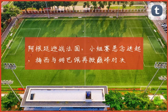 阿根廷迎战法国,小组赛悬念迭起,梅西与姆巴佩再掀巅峰对决 - 球天下体育推荐