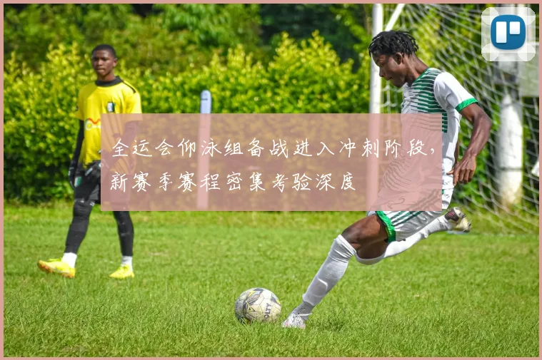 全运会仰泳组备战进入冲刺阶段,新赛季赛程密集考验深度 - 球天下体育推荐
