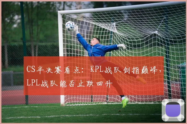 CS半决赛看点：KPL战队剑指巅峰，LPL战队能否止跌回升 - 球天下体育推荐