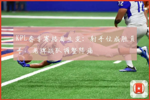 KPL春季赛格局生变：射手位成胜负手，老牌战队调整阵痛 - 球天下体育推荐