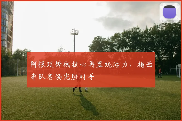 阿根廷锋线核心再显统治力，梅西率队客场完胜对手 - 球天下体育推荐