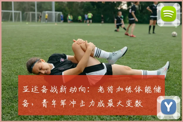 亚运备战新动向：老将加练体能储备，青年军冲击力成最大变数 - 球天下体育图集