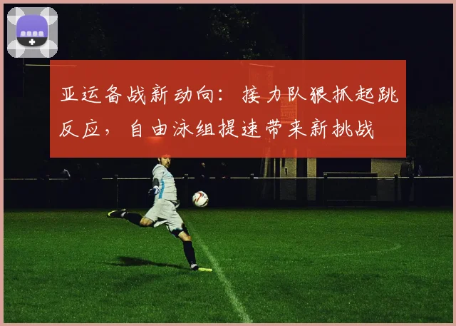 亚运备战新动向:接力队狠抓起跳反应,自由泳组提速带来新挑战 - 球天下体育推荐