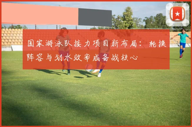 国家游泳队接力项目新布局：轮换阵容与划水效率成备战核心 - 球天下体育资讯