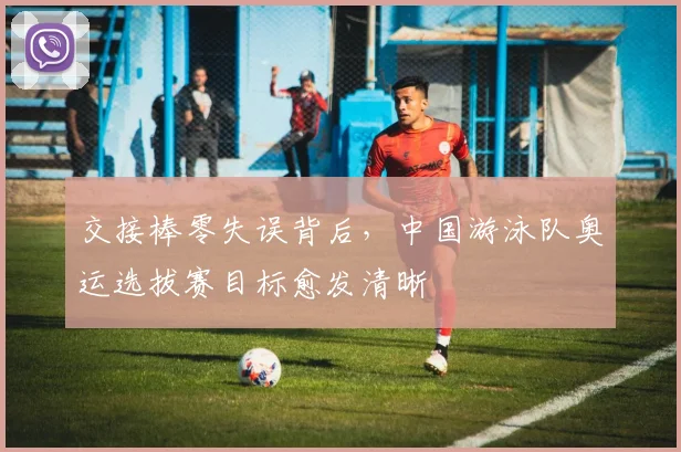 交接棒零失误背后，中国游泳队奥运选拔赛目标愈发清晰 - 球天下体育推荐