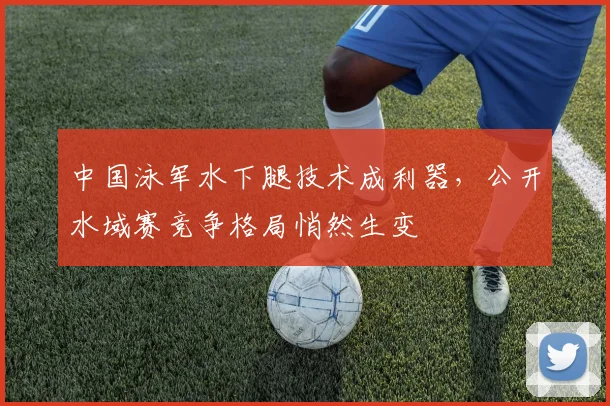 中国泳军水下腿技术成利器,公开水域赛竞争格局悄然生变 - 球天下体育推荐