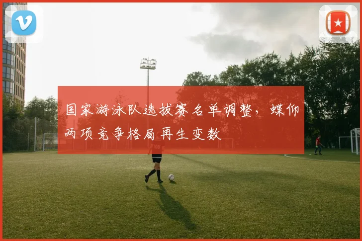 国家游泳队选拔赛名单调整，蝶仰两项竞争格局再生变数 - 球天下体育资讯