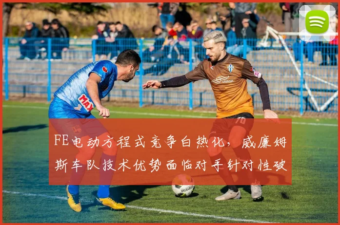 FE电动方程式竞争白热化，威廉姆斯车队技术优势面临对手针对性破解 - 球天下体育推荐