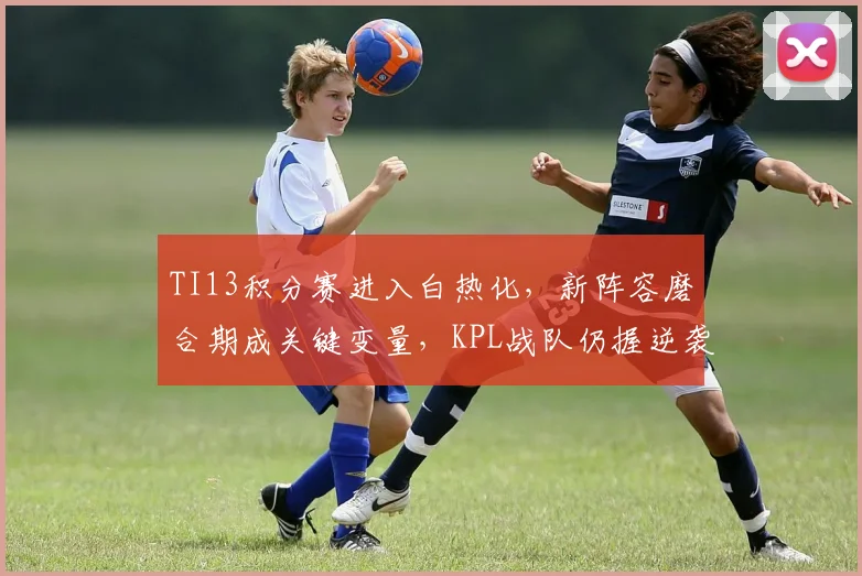 TI13积分赛进入白热化，新阵容磨合期成关键变量，KPL战队仍握逆袭筹码 - 球天下体育推荐