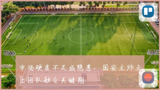 中场硬度不足成隐患,国安主帅点出团队融合关键期 - 球天下体育推荐