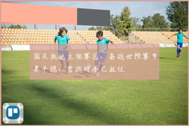 国足抵达主场赛区,备战世预赛节奏平稳,首战对手已就位 - 球天下体育推荐