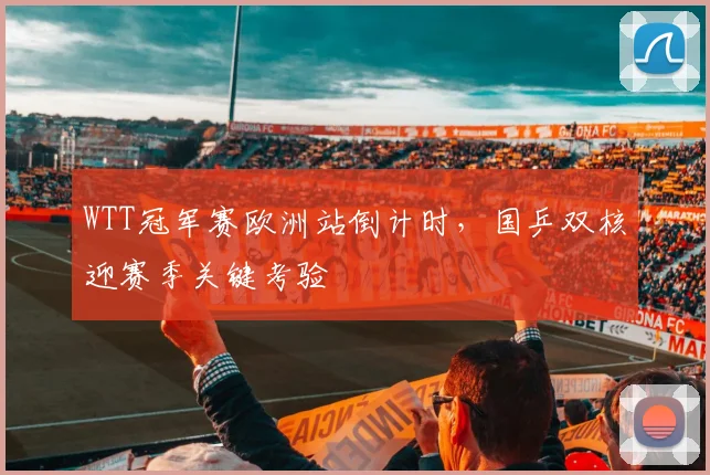 WTT冠军赛欧洲站倒计时，国乒双核迎赛季关键考验 - 球天下体育推荐