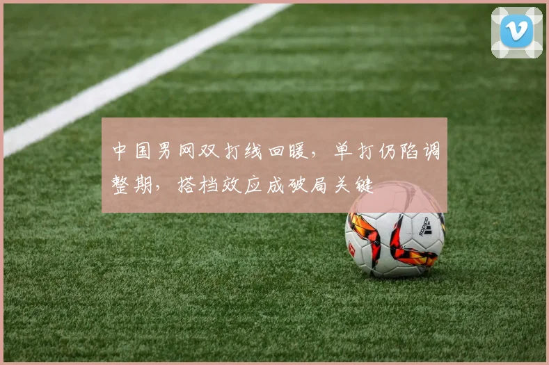 中国男网双打线回暖，单打仍陷调整期，搭档效应成破局关键 - 球天下体育推荐