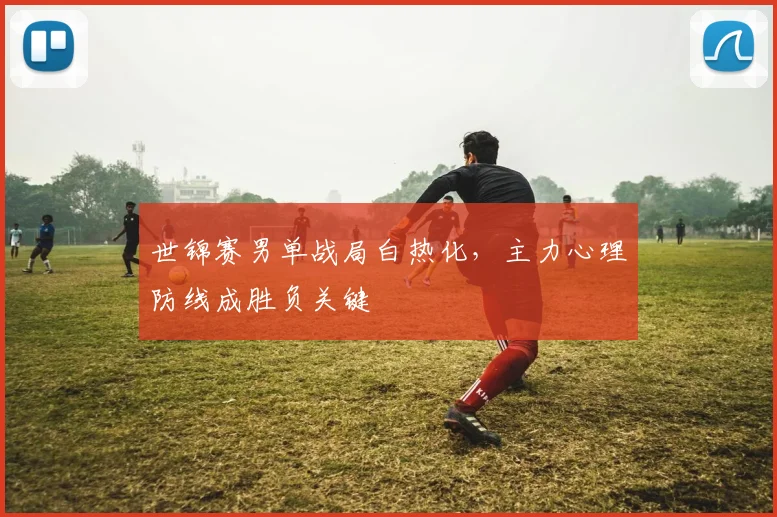 世锦赛男单战局白热化,主力心理防线成胜负关键 - 球天下体育推荐