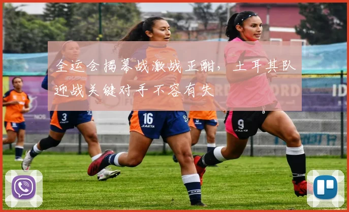 全运会揭幕战激战正酣，土耳其队迎战关键对手不容有失 - 球天下体育推荐