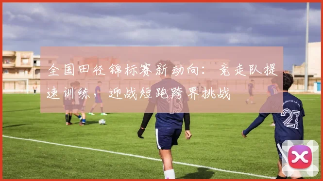 全国田径锦标赛新动向：竞走队提速训练，迎战短跑跨界挑战 - 球天下体育推荐
