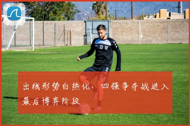 出线形势白热化，四强争夺战进入最后博弈阶段 - 球天下体育推荐