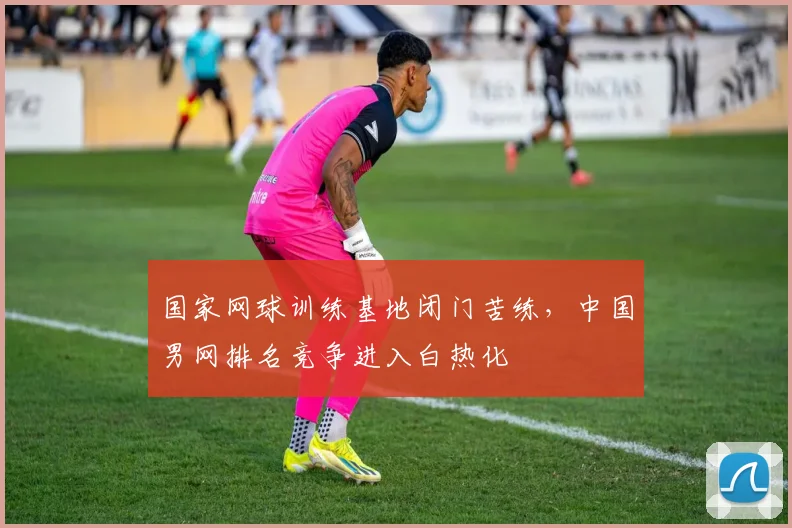 国家网球训练基地闭门苦练,中国男网排名竞争进入白热化 - 球天下体育推荐