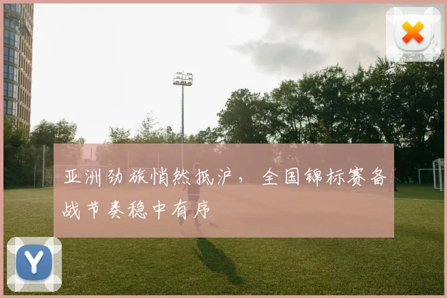 亚洲劲旅悄然抵沪,全国锦标赛备战节奏稳中有序 - 球天下体育推荐