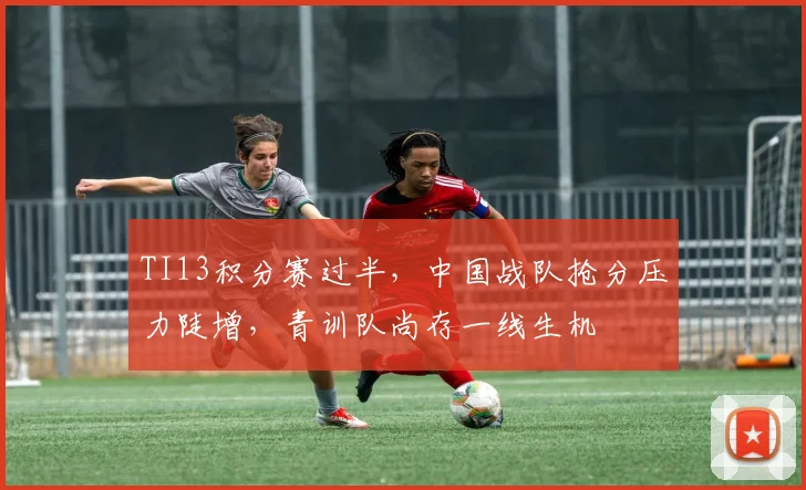 TI13积分赛过半,中国战队抢分压力陡增,青训队尚存一线生机 - 球天下体育推荐