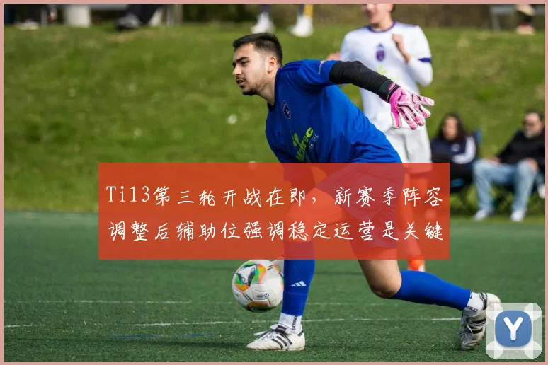 Ti13第三轮开战在即，新赛季阵容调整后辅助位强调稳定运营是关键 - 球天下体育推荐