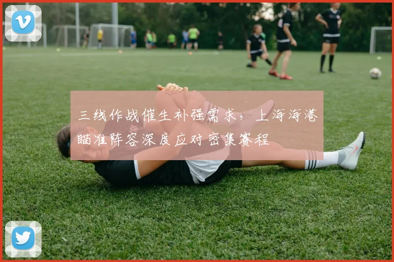 三线作战催生补强需求，上海海港瞄准阵容深度应对密集赛程 - 球天下体育推荐