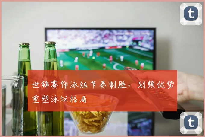世锦赛仰泳组节奏制胜，划频优势重塑泳坛格局 - 球天下体育推荐