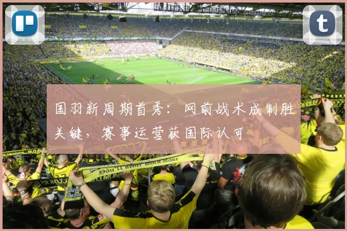 国羽新周期首秀：网前战术成制胜关键，赛事运营获国际认可 - 球天下体育资讯
