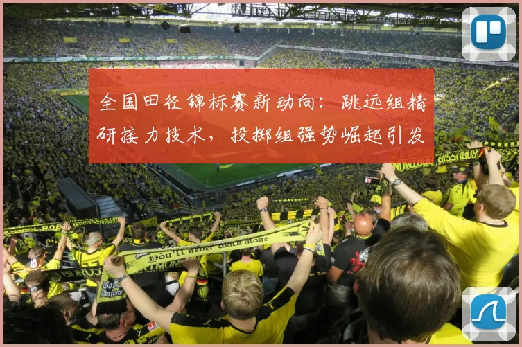全国田径锦标赛新动向：跳远组精研接力技术，投掷组强势崛起引发格局之变 - 球天下体育推荐