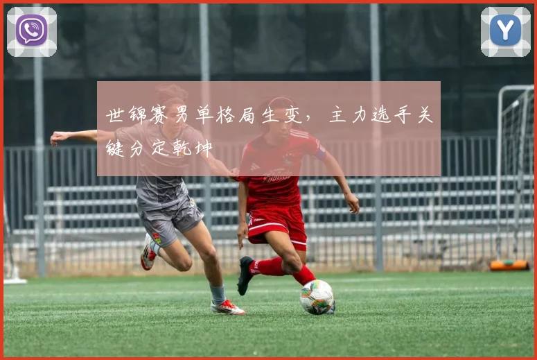 世锦赛男单格局生变，主力选手关键分定乾坤 - 球天下体育推荐