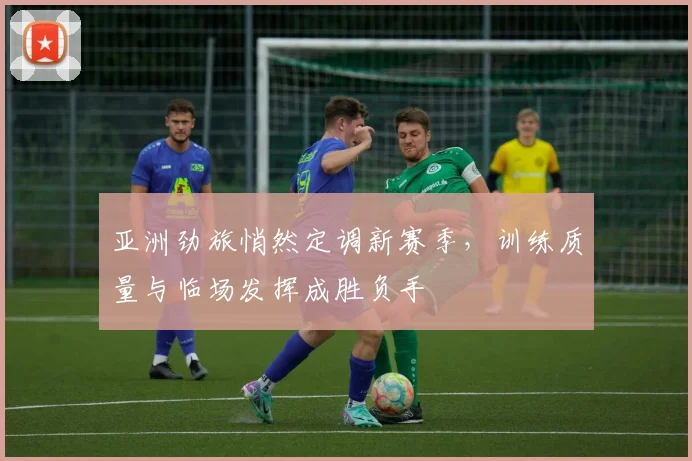 亚洲劲旅悄然定调新赛季，训练质量与临场发挥成胜负手 - 球天下体育推荐