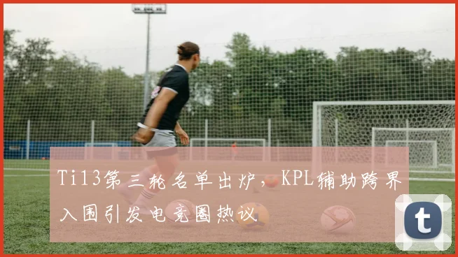 Ti13第三轮名单出炉，KPL辅助跨界入围引发电竞圈热议 - 球天下体育推荐