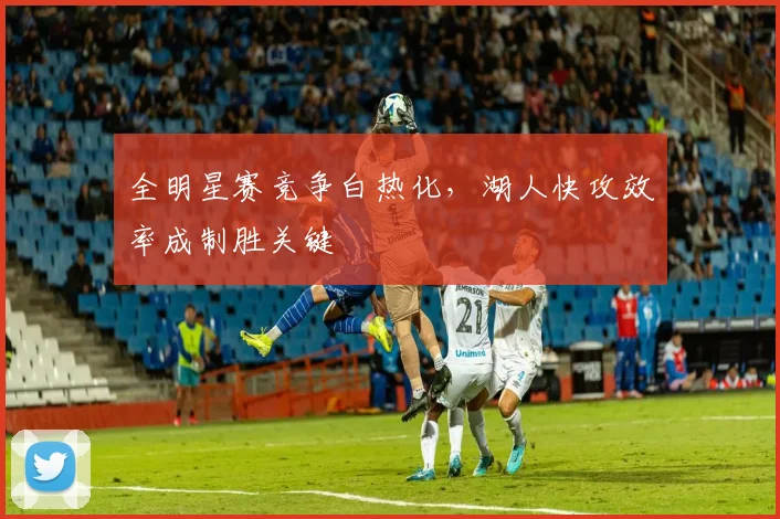 全明星赛竞争白热化，湖人快攻效率成制胜关键 - 球天下体育推荐
